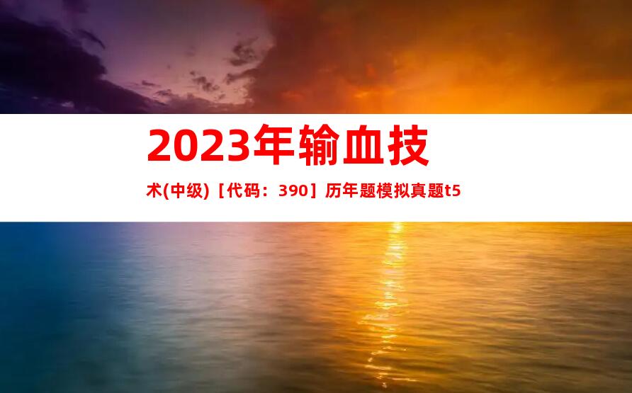 2023年输血技术(中级)［代码：390］历年题模拟真题t5